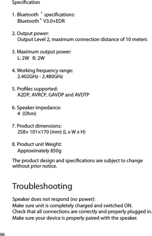 06Speciﬁcation1. Bluetooth ® speciﬁcations:  Bluetooth ® V3.0+EDR2. Output power:  Output Level 2, maximum connection distance of 10 meters3. Maximum output power:  L: 2W   R: 2W 4. Working frequency range:  2.402GHz - 2.480GHz5. Proﬁles supported:  A2DP, AVRCP, GAVDP and AVDTP6. Speaker impedance:  4 (Ohm) 7. Product dimensions:  258× 101×170 (mm) (L x W x H)8. Product unit Weight:  Approximately 850g Speaker does not respond (no power):Make sure unit is completely charged and switched ON.Check that all connections are correctly and properly plugged in. Make sure your device is properly paired with the speaker.The product design and speciﬁcations are subject to change  without prior notice.Troubleshooting