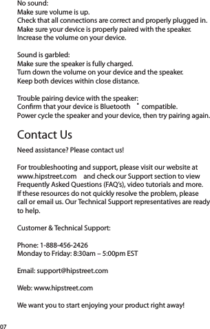 No sound:Make sure volume is up.Check that all connections are correct and properly plugged in. Make sure your device is properly paired with the speaker. Increase the volume on your device.Sound is garbled:Make sure the speaker is fully charged.Turn down the volume on your device and the speaker.Keep both devices within close distance.Trouble pairing device with the speaker:Conﬁrm that your device is Bluetooth ® compatible.Power cycle the speaker and your device, then try pairing again.Need assistance? Please contact us!For troubleshooting and support, please visit our website at  www.hipstreet.com  and check our Support section to view Frequently Asked Questions (FAQ’s), video tutorials and more.  If these resources do not quickly resolve the problem, please  call or email us. Our Technical Support representatives are ready to help.Customer &amp; Technical Support:Phone: 1-888-456-2426Monday to Friday: 8:30am – 5:00pm ESTEmail: support@hipstreet.comWeb: www.hipstreet.comWe want you to start enjoying your product right away!07Contact Us
