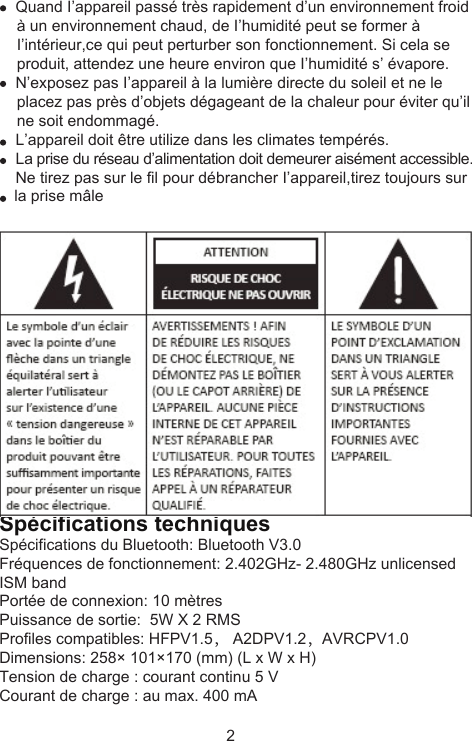      Quand I’appareil passé très rapidement d’un environnement froid     à un environnement chaud, de I’humidité peut se former à     I’intérieur,ce qui peut perturber son fonctionnement. Si cela se     produit, attendez une heure environ que I’humidité s’ évapore.     N’exposez pas I’appareil à la lumière directe du soleil et ne le     placez pas près d’objets dégageant de la chaleur pour éviter qu’il     ne soit endommagé.     L’appareil doit être utilize dans les climates tempérés.     La prise du réseau d’alimentation doit demeurer aisément accessible.     Ne tirez pas sur le fil pour débrancher I’appareil,tirez toujours sur     la prise mâleSpécifications techniquesSpécifications du Bluetooth: Bluetooth V3.0Fréquences de fonctionnement: 2.402GHz- 2.480GHz unlicensed ISM bandPortée de connexion: 10 mètresPuissance de sortie:  5W X 2 RMSProfiles compatibles: HFPV1.5， A2DPV1.2，AVRCPV1.0Dimensions: 258× 101×170 (mm) (L x W x H)Tension de charge : courant continu 5 VCourant de charge : au max. 400 mA2