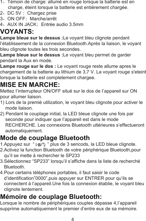 1、Témoin de charge: allumé en rouge lorsque la batterie est en       charge, éteint lorsque la batterie est entièrement chargée.2、DC 5V ：Chargez prise 3、ON OFF：Marche/arrêt4、AUX IN JACK：Entrée audio 3.5mmVOYANTS:Lampe bleue sur le dessus :Le voyant bleu clignote pendant l’établissement de la connexion Bluetooth.Après la liaison, le voyant bleu clignote toutes les trois secondes.Lampe bleue sur le dessus :Le voyant bleu permet de garder pendant la Aux en mode.Lampe rouge sur le dos : Le voyant rouge reste allume apres le chargement de la batterie au lithium de 3,7 V. La voyant rouge s&apos;eteint lorsque la batterie est completement chargee.MISE EN MARCHE:Mettez I’interrupteur ON/OFF situé sur le dos de I’appareil sur ON pour allumer liaison.1) Lors de la premiè utilization, le voyant bleu clignote pour activer le     mode liaison.2) Pendant le couplage initial, la LED bleue clignote une fois par     seconde pour indiquer que I’appareil est dans le mode     RECHERCHE. Les connexions Bluetooth ultérieures s’effectueront     automatiquement.Mode de couplage Bluetooth1.Appuyez sur  “          ” plus de 3 sencods, la LED bleue clignote.2.Activez la function Bluetooth de votre périphérique Bluetooth,pour    qu’il se mette à rechercher le SP2333.Sélectionnez “SP233” lorsqu’il s’affiche dans la liste de recherché    Bluetooth.4.Pour certains téléphones portables, il faut saisir le code    d’identification”0000”,puis appuyer sur ENTRER pour qu’ils se    connectent à l’appareil.Une fois la connexion établie, le voyant bleu    clignote lentement.Mémoire de couplage Bluetooth:Lorsque le nombre de périphériques couples dépasse 4,I’appareil supprime automatiquement le premier d’entre eux de sa mémoire.4