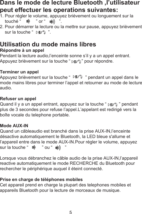 Dans le mode de lecture Bluetooth ,I’utilisateur peut effectuer les operations suivantes:1. Pour régler le volume, appuyez brièvement ou longuement sur la     touché “            ” or “           ”.2. Pour démarrer la lecture ou la mettre sur pause, appuyez brièvement     sur la touche “            ”.Utilisation du mode mains libresRépondre à un appelPendant la lecture audio,l’enceinte sonne s’il y a un appel entrant. Appuyez brièvement sur la touche “         ” pour répondre.Terminer un appelAppuyez brièvement sur la touche “            ” pendant un appel dans le mode mains libres pour terminer l’appel et retourner au mode de lecture audio.Refuser un appelQuand il y a un appel entrant, appuyez sur la touche “          ” pendant plus de 3 secondes pour refuse l’appel.L’appelant est redirigé vers la boîte vocale du telephone portable.Mode AUX-IN Quand un câbleaudio est branché dans la prise AUX-IN,l’enceinte désactive automatiquement le Bluetooth, la LED bleue s&apos;allume et l’appareil entre dans le mode AUX-IN.Pour régler le volume, appuyez sur la touche “           ” ou “          ”Lorsque vous débranchez le câble audio de la prise AUX-IN,l’appareil reactive automatiquement le mode RECHERCHE du Bluetooth pour rechercher le périphérique auquel il éteint connecté.Prise en charge de téléphones mobilesCet appareil prend en charge la plupart des telephones mobiles et appareils Bluetooth pour la lecture de morceaux de musique.5