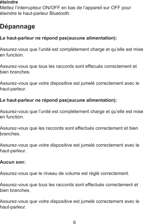 6éteindreMettez l’interrupteur ON/OFF en bas de l’appareil sur OFF pour éteindre le haut-parleur Bluetooth.Dépannage Le haut-parleur ne répond pas(aucune alimentation):Assurez-vous que l’unité est complètement charge et qu’elle est mise en function.Assurez-vous que tous les raccords sont effecués correctement et bien branches.Assurez-vous que votre dispositive est jumelé correctement avec le haut-parleur.Le haut-parleur ne répond pas(aucune alimentation):Assurez-vous que l’unité est complétement charge et qu’elle est mise en function.Assurez-vous que les raccords sont effectués correctement et bien branches.Assurez-vous que votre dispositive est jumelé correctement avec le haut-parleur.Aucun son:Assurez-vous que le niveau de volume est réglé correctement.Assurez-vous que tous les raccords sont effectués correctement et bien branches.Assurez-vous que votre dispositive est jumelé correctement avec le haut-parleur.