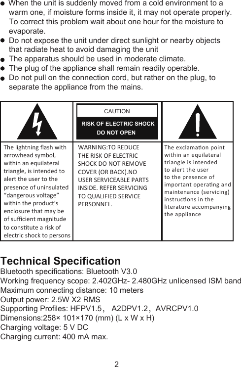 2     When the unit is suddenly moved from a cold environment to a     warm one, if moisture forms inside it, it may not operate properly.     To correct this problem wait about one hour for the moisture to     evaporate.    Do not expose the unit under direct sunlight or nearby objects     that radiate heat to avoid damaging the unit    The apparatus should be used in moderate climate.    The plug of the appliance shall remain readily operable.    Do not pull on the connection cord, but rather on the plug, to     separate the appliance from the mains.CAUTIONRISK OF ELECTRIC SHOCK          DO NOT OPENThe lightning ﬂash witharrowhead symbol,within an equilateraltriangle, is intended toalert the user to thepresence of uninsulated“dangerous voltage”within the product’senclosure that may beof suﬃcient magnitudeto constute a risk ofelectric shock to persons WARNING:TO REDUCETHE RISK OF ELECTRICSHOCK DO NOT REMOVECOVER (OR BACK).NOUSER SERVICEABLE PARTSINSIDE. REFER SERVICINGTO QUALIFIED SERVICEPERSONNEL.The exclamaon pointwithin an equilateraltriangle is intendedto alert the userto the presence ofimportant operang andmaintenance (servicing)instrucons in theliterature accompanyingthe applianceTechnical SpecificationBluetooth specifications: Bluetooth V3.0Working frequency scope: 2.402GHz- 2.480GHz unlicensed ISM bandMaximum connecting distance: 10 metersOutput power: 2.5W X2 RMSSupporting Profiles: HFPV1.5， A2DPV1.2，AVRCPV1.0Dimensions:258× 101×170 (mm) (L x W x H)Charging voltage: 5 V DCCharging current: 400 mA max.
