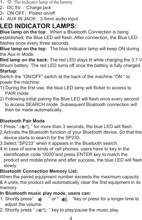 1、◎: The indicator lamp of the battery2、DC 5V ：Charge jack3、ON OFF：Power on/off4、AUX IN JACK：3.5mm audio inputLED INDICATOR LAMPS: Blue lamp on the top：When a Bluetooth Connection is being established, the Blue LED will flash. After connection, the Blue LED flashes once every three seconds.Blue lamp on the top：The blue indicator lamp will keep ON during the Aux in Mode.Red lamp on the back: The red LED stays lit while charging the 3.7 Vlithium battery. The red LED turns off once the battery is fully charged.Startup: Switch the “ON/OFF” switch at the back of the machine “ON “ to power the machine.1) During the first use, the blue LED lamp will flicker to access to     PAIR mode.2) Following initial pairing the Blue LED will flash once every second     to access SEARCH mode. Subsequent Bluetooth connection will     then be made automatically.Bluetooth Pair Mode1.Press “          ” for more than 3 seconds, the blue LED will flash.2.Activate the Bluetooth function of your Bluetooth device. So that the    device starts to search for the SP233.3.Select “SP233” when it appears in the Bluetooth search.4.In case of some kinds of cell phones, users have to key in the    identification code “0000”and press ENTER key to match the    product and mobile phone and after success, the blue LED will flash    slowly.Bluetooth Connection Memory List:When the paired equipment number exceeds the maximum capacity &amp; 4 units, the product will automatically clear the first equipment in its memory.In Bluetooth music play mode, users can:1. Shortly press“            ” or “           ”key or press for a longer time to     adjust the volume.2. Shortly press “           ” key to play/pause the music play.4