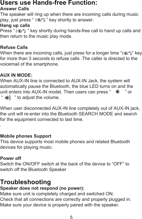 5Users use Hands-free Function:Answer CallsThe speaker will ring up when there are incoming calls during music play, just press “          ” key shortly to answer.Hang up callsPress “          ” key shortly during hands-free call to hand up calls and then return to the music play mode.Refuse CallsWhen there are incoming calls, just press for a longer time “        ” key for more than 3 seconds to refuse calls .The caller is directed to the voicemail of the smartphone.AUX IN MODE: When AUX-IN line is connected to AUX-IN Jack, the system will automatically pause the Bluetooth, the blue LED turns on and the unit enters into AUX-IN model. Then users can press “           ” or “         ” to adjust the volume.When user disconnected AUX-IN line completely out of AUX-IN jack, the unit will re-enter into the Bluetooth SEARCH MODE and search for the equipment connected to last time.. Mobile phones Support This device supports most mobile phones and related Bluetooth devices for playing music.Power offSwitch the ON/OFF switch at the back of the device to “OFF” to switch off the Bluetooth SpeakerTroubleshootingSpeaker does not respond (no power):Make sure unit is completely charged and switched ON.Check that all connections are correctly and properly plugged in.Make sure your device is properly paired with the speaker. 
