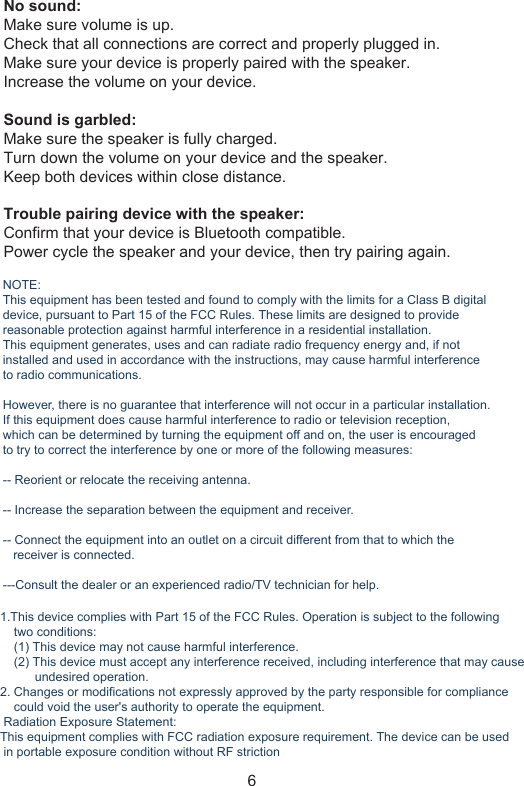 No sound:Make sure volume is up.Check that all connections are correct and properly plugged in.Make sure your device is properly paired with the speaker.Increase the volume on your device.Sound is garbled:Make sure the speaker is fully charged.Turn down the volume on your device and the speaker.Keep both devices within close distance.Trouble pairing device with the speaker:Confirm that your device is Bluetooth compatible.Power cycle the speaker and your device, then try pairing again.6NOTE:This equipment has been tested and found to comply with the limits for a Class B digitaldevice, pursuant to Part 15 of the FCC Rules. These limits are designed to provide reasonable protection against harmful interference in a residential installation. This equipment generates, uses and can radiate radio frequency energy and, if notinstalled and used in accordance with the instructions, may cause harmful interferenceto radio communications. However, there is no guarantee that interference will not occur in a particular installation.If this equipment does cause harmful interference to radio or television reception, which can be determined by turning the equipment off and on, the user is encouraged to try to correct the interference by one or more of the following measures:-- Reorient or relocate the receiving antenna.-- Increase the separation between the equipment and receiver.-- Connect the equipment into an outlet on a circuit different from that to which the    receiver is connected.---Consult the dealer or an experienced radio/TV technician for help.1.This device complies with Part 15 of the FCC Rules. Operation is subject to the following     two conditions:    (1) This device may not cause harmful interference.    (2) This device must accept any interference received, including interference that may cause          undesired operation.2. Changes or modifications not expressly approved by the party responsible for compliance    could void the user&apos;s authority to operate the equipment. Radiation Exposure Statement:This equipment complies with FCC radiation exposure requirement. The device can be used in portable exposure condition without RF striction 