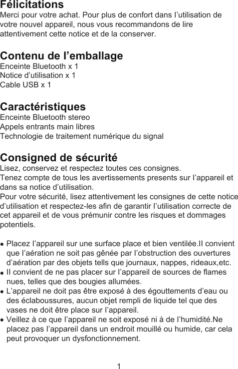 Félicitations Merci pour votre achat. Pour plus de confort dans I’utilisation de votre nouvel appareil, nous vous recommandons de lire attentivement cette notice et de la conserver.Contenu de I’emballageEnceinte Bluetooth x 1Notice d’utilisation x 1Cable USB x 1CaractéristiquesEnceinte Bluetooth stereoAppels entrants main libresTechnologie de traitement numérique du signalConsigned de sécuritéLisez, conservez et respectez toutes ces consignes.Tenez compte de tous les avertissements presents sur I’appareil et dans sa notice d’utilisation.Pour votre sécurité, lisez attentivement les consignes de cette notice d’utilisation et respectez-les afin de garantir I’utilisation correcte de cet appareil et de vous prémunir contre les risques et dommages potentiels.    Placez I’appareil sur une surface place et bien ventilée.II convient    que I’aération ne soit pas gênée par I’obstruction des ouvertures    d’aération par des objets tells que journaux, nappes, rideaux,etc.    II convient de ne pas placer sur I’appareil de sources de flames    nues, telles que des bougies allumées.    L’appareil ne doit pas être exposé à des égouttements d’eau ou    des éclaboussures, aucun objet rempli de liquide tel que des    vases ne doit être place sur I’appareil.    Veillez à ce que I’appareil ne soit exposé ni à de I’humidité.Ne    placez pas I’appareil dans un endroit mouillé ou humide, car cela    peut provoquer un dysfonctionnement.1