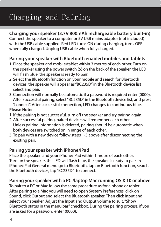 Portable  Bluetooth SpeakerReal Life TechnologyInstallation &amp; Operating Instructions - Please keep for future referenceBC-235DImportant - Please read these instructions fully before installing or operatingThese instructions contain important information which will help you get the best from  your speaker and ensurer safe and correct installation and operation. Charging your speaker (3.7V 800mAh rechargeable battery built-in)Connect the speaker to a computer or 5V USB mains adaptor (not included) with the USB cable supplied. Red LED turns ON during charging, turns OFF when fully charged. Unplug USB cable when fully charged.Pairing your speaker with Bluetooth enabled mobiles and tablets1. Place the speaker and mobile/tablet within 3 metres of each other. Turn on    the speaker using the power switch (5) on the back of the speaker, the LED   2. Select the Bluetooth function on your mobile and search for Bluetooth    devices, the speaker will appear as “BC235D” in the Bluetooth device list    select and pair.  3. Connection will normally be automatic if a password is required enter (0000).   After successful pairing, select “BC235D” in the Bluetooth device list, and press   “connect”. After successful connection, LED changes to continuous blue.Please Note: 1. 2. After successful pairing, paired devices will remember each other.    Unless pairing information is deleted, pairing should be automatic when    both devices are switched on in range of each other. 3. To pair with a new device follow steps 1-3 above after disconnecting the    existing pair.Pairing your speaker with iPhone/iPadPlace the speaker  and your iPhone/iPad within 1 metre of each other.  iPhone/iPad General menu go to Bluetooth, tap on Bluetooth function, search the Bluetooth devices, tap “BC235D”  to connect.Pairing your speaker with a PC /laptop Mac running OS X 10 or above To pair to a PC or Mac follow the same procedure as for a phone or tablet.  After pairing to a Mac you will need to open System Preferences, click on Sound, click Output and select the Bluetooth speaker. Then click Input and  select your speaker. Adjust the Input and Output volume to suit. “Show  Bluetooth status in the menu bar” checkbox. During the pairing process, if you are asked for a password enter (0000).Charging and Pairing4