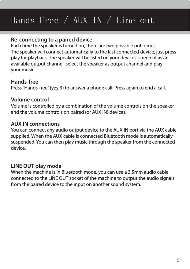 Re-connecting to a paired device Each time the speaker is turned on, there are two possible outcomes. The speaker will connect automatically to the last connected device, just press play for playback. The speaker will be listed on your devices screen of as an available output channel, select the speaker as output channel and play  your music.Hands-freePress “Hands-free” (yey 3) to answer a phone call. Press again to end a call.Volume controlVolume is controlled by a combination of the volume controls on the speaker and the volume controls on paired (or AUX IN) devices.AUX IN connectionsYou can connect any audio output device to the AUX IN port via the AUX cable supplied. When the AUX cable is connected Bluetooth mode is automatically suspended. You can then play music through the speaker from the connected device.LINE OUT play modeWhen the machine is in Bluetooth mode, you can use a 3.5mm audio cable  connected to the LINE OUT socket of the machine to output the audio signals from the paired device to the input on another sound system.Hands-Free / AUX IN / Line out5