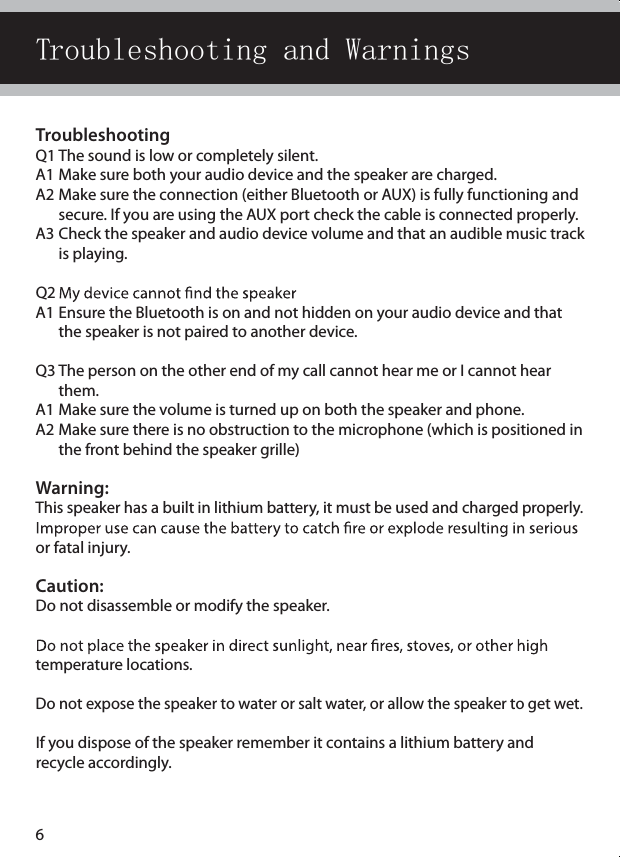 TroubleshootingQ1 The sound is low or completely silent.A1 Make sure both your audio device and the speaker are charged. A2 Make sure the connection (either Bluetooth or AUX) is fully functioning and    secure. If you are using the AUX port check the cable is connected properly.A3 Check the speaker and audio device volume and that an audible music track    is playing.Q2 A1 Ensure the Bluetooth is on and not hidden on your audio device and that    the speaker is not paired to another device.Q3 The person on the other end of my call cannot hear me or I cannot hear    them.A1 Make sure the volume is turned up on both the speaker and phone.A2 Make sure there is no obstruction to the microphone (which is positioned in    the front behind the speaker grille)Warning: This speaker has a built in lithium battery, it must be used and charged properly.  or fatal injury.Caution: Do not disassemble or modify the speaker. temperature locations. Do not expose the speaker to water or salt water, or allow the speaker to get wet. If you dispose of the speaker remember it contains a lithium battery and  recycle accordingly.Troubleshooting and Warnings6