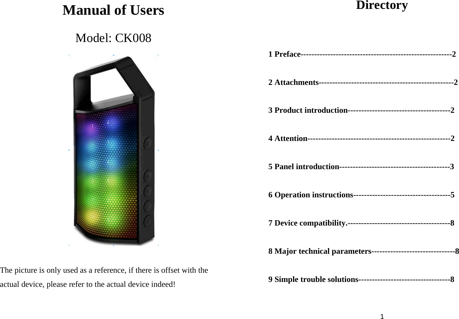  Manual of Users Model: CK008     The picture is only used as a reference, if there is offset with the actual device, please refer to the actual device indeed!   1 Directory  1 Preface--------------------------------------------------------2  2 Attachments--------------------------------------------------2  3 Product introduction--------------------------------------2  4 Attention-----------------------------------------------------2  5 Panel introduction-----------------------------------------3  6 Operation instructions------------------------------------5  7 Device compatibility.--------------------------------------8  8 Major technical parameters-------------------------------8  9 Simple trouble solutions----------------------------------8   