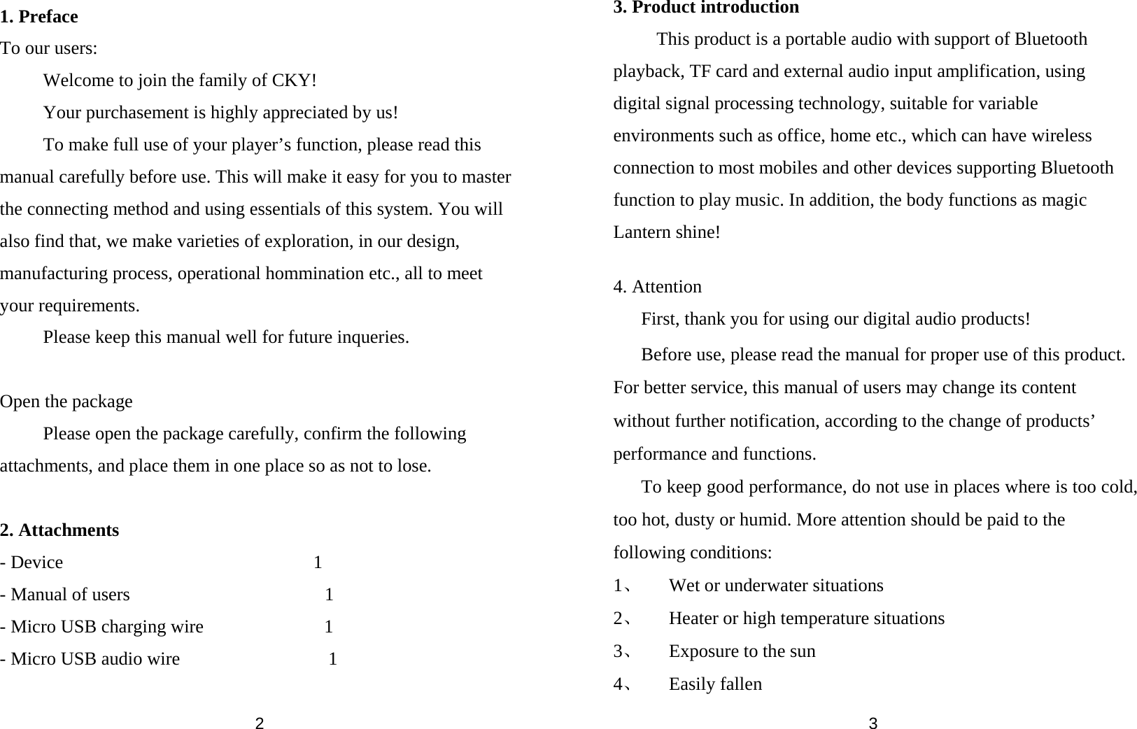  2  1. Preface To our users: Welcome to join the family of CKY!   Your purchasement is highly appreciated by us! To make full use of your player’s function, please read this manual carefully before use. This will make it easy for you to master the connecting method and using essentials of this system. You will also find that, we make varieties of exploration, in our design, manufacturing process, operational hommination etc., all to meet your requirements.   Please keep this manual well for future inqueries.  Open the package Please open the package carefully, confirm the following attachments, and place them in one place so as not to lose.  2. Attachments - Device                           1 - Manual of users                     1 - Micro USB charging wire             1 - Micro USB audio wire                1   3 3. Product introduction This product is a portable audio with support of Bluetooth playback, TF card and external audio input amplification, using digital signal processing technology, suitable for variable environments such as office, home etc., which can have wireless connection to most mobiles and other devices supporting Bluetooth function to play music. In addition, the body functions as magic Lantern shine!  4. Attention First, thank you for using our digital audio products! Before use, please read the manual for proper use of this product. For better service, this manual of users may change its content without further notification, according to the change of products’ performance and functions. To keep good performance, do not use in places where is too cold, too hot, dusty or humid. More attention should be paid to the following conditions: 1、 Wet or underwater situations 2、 Heater or high temperature situations 3、 Exposure to the sun 4、 Easily fallen 