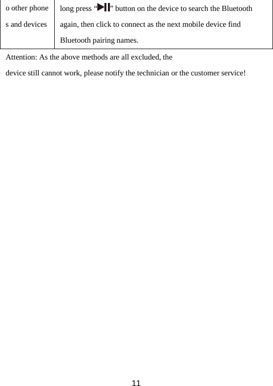 o other phones and devices long press “ ” button on the device to search the Bluetooth again, then click to connect as the next mobile device find Bluetooth pairing names.   Attention: As the above methods are all excluded, the device still cannot work, please notify the technician or the customer service!  11 
