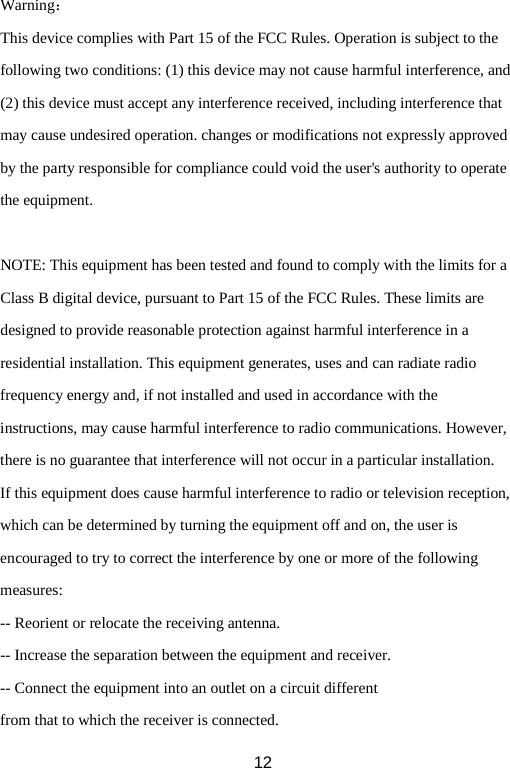 Warning： This device complies with Part 15 of the FCC Rules. Operation is subject to the following two conditions: (1) this device may not cause harmful interference, and (2) this device must accept any interference received, including interference that may cause undesired operation. changes or modifications not expressly approved by the party responsible for compliance could void the user&apos;s authority to operate the equipment.  NOTE: This equipment has been tested and found to comply with the limits for a Class B digital device, pursuant to Part 15 of the FCC Rules. These limits are designed to provide reasonable protection against harmful interference in a residential installation. This equipment generates, uses and can radiate radio frequency energy and, if not installed and used in accordance with the instructions, may cause harmful interference to radio communications. However, there is no guarantee that interference will not occur in a particular installation. If this equipment does cause harmful interference to radio or television reception, which can be determined by turning the equipment off and on, the user is encouraged to try to correct the interference by one or more of the following measures: -- Reorient or relocate the receiving antenna. -- Increase the separation between the equipment and receiver. -- Connect the equipment into an outlet on a circuit different from that to which the receiver is connected.  12 