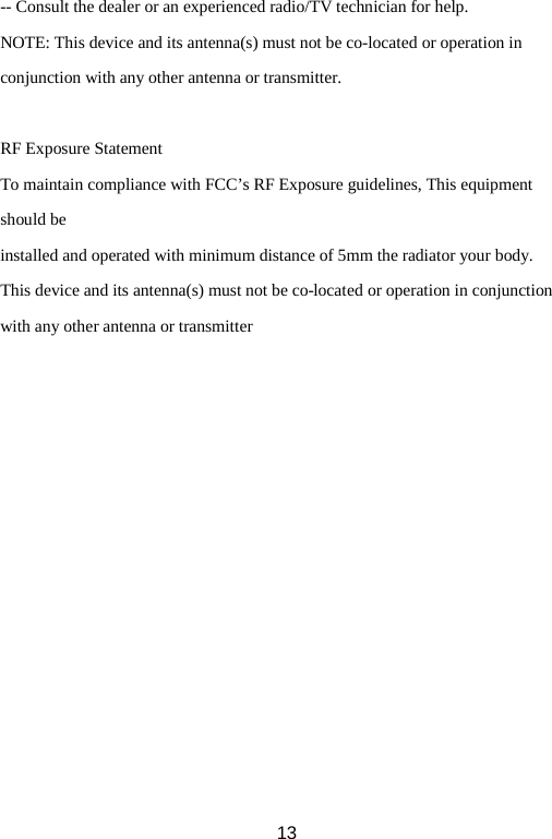 -- Consult the dealer or an experienced radio/TV technician for help. NOTE: This device and its antenna(s) must not be co-located or operation in conjunction with any other antenna or transmitter.  RF Exposure Statement To maintain compliance with FCC’s RF Exposure guidelines, This equipment should be installed and operated with minimum distance of 5mm the radiator your body.   This device and its antenna(s) must not be co-located or operation in conjunction with any other antenna or transmitter  13 