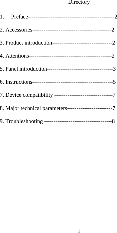 Directory  1. Preface----------------------------------------------2  2. Accessories------------------------------------------2  3. Product introduction--------------------------------2  4. Attentions--------------------------------------------2  5. Panel introduction-----------------------------------3  6. Instructions-------------------------------------------5  7. Device compatibility -------------------------------7  8. Major technical parameters------------------------7  9. Troubleshooting ------------------------------------8                  1 
