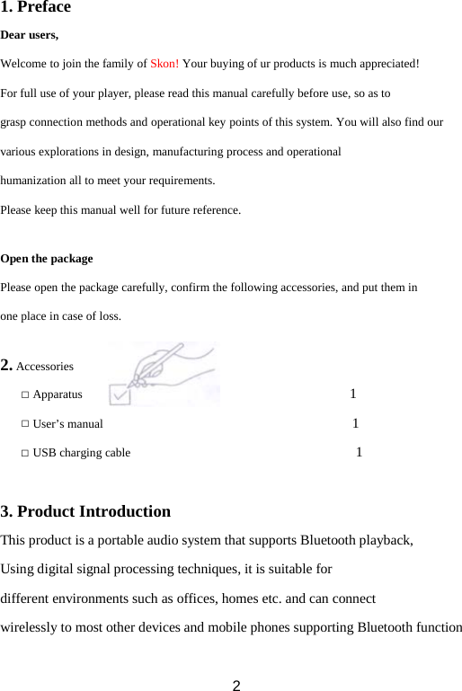1. Preface Dear users, Welcome to join the family of Skon! Your buying of ur products is much appreciated! For full use of your player, please read this manual carefully before use, so as to grasp connection methods and operational key points of this system. You will also find our various explorations in design, manufacturing process and operational humanization all to meet your requirements. Please keep this manual well for future reference.  Open the package Please open the package carefully, confirm the following accessories, and put them in one place in case of loss.  2. Accessories □ Apparatus                                      1   □ User’s manual                                    1 □ USB charging cable                                1    3. Product Introduction This product is a portable audio system that supports Bluetooth playback, Using digital signal processing techniques, it is suitable for different environments such as offices, homes etc. and can connect  wirelessly to most other devices and mobile phones supporting Bluetooth function  2 
