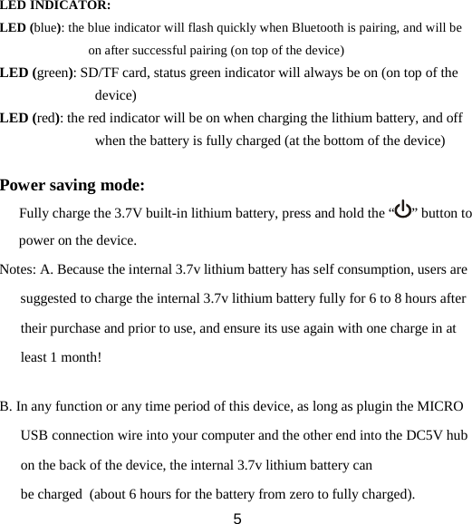            LED INDICATOR: LED (blue): the blue indicator will flash quickly when Bluetooth is pairing, and will be on after successful pairing (on top of the device) LED (green): SD/TF card, status green indicator will always be on (on top of the device) LED (red): the red indicator will be on when charging the lithium battery, and off when the battery is fully charged (at the bottom of the device)  Power saving mode: Fully charge the 3.7V built-in lithium battery, press and hold the “ ” button to power on the device. Notes: A. Because the internal 3.7v lithium battery has self consumption, users are suggested to charge the internal 3.7v lithium battery fully for 6 to 8 hours after their purchase and prior to use, and ensure its use again with one charge in at least 1 month!  B. In any function or any time period of this device, as long as plugin the MICRO USB connection wire into your computer and the other end into the DC5V hub on the back of the device, the internal 3.7v lithium battery can be charged  (about 6 hours for the battery from zero to fully charged).  5 