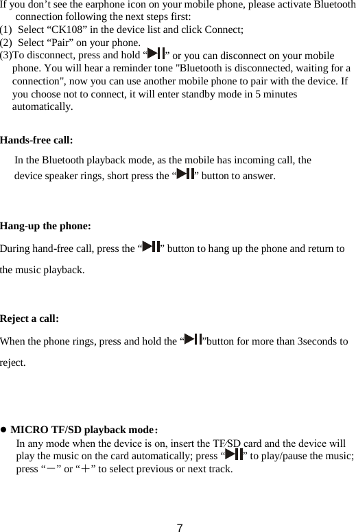 If you don’t see the earphone icon on your mobile phone, please activate Bluetooth connection following the next steps first: (1)  Select “CK108” in the device list and click Connect;   (2)  Select “Pair” on your phone.   (3) To disconnect, press and hold “ ” or you can disconnect on your mobile phone. You will hear a reminder tone &quot;Bluetooth is disconnected, waiting for a connection&quot;, now you can use another mobile phone to pair with the device. If you choose not to connect, it will enter standby mode in 5 minutes automatically.  Hands-free call: In the Bluetooth playback mode, as the mobile has incoming call, the device speaker rings, short press the “ ” button to answer.   Hang-up the phone: During hand-free call, press the “ ” button to hang up the phone and return to the music playback.   Reject a call: When the phone rings, press and hold the “ ”button for more than 3seconds to reject.    ● MICRO TF/SD playback mode： In any mode when the device is on, insert the TF∕SD card and the device will play the music on the card automatically; press “ ” to play/pause the music; press “－” or “＋” to select previous or next track.    7 