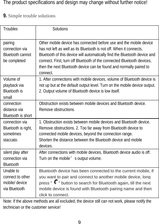 The product specifications and design may change without further notice!  9. Simple trouble solutions  Troubles Solutions pairing connection via Bluetooth cannot be completed Other mobile device has connected before use and the mobile device has not left as well as its Bluetooth is not off. When it connects, Bluetooth of this device will automatically find the Bluetooth device and connect. First, turn off Bluetooth of the connected Bluetooth devices, then the next Bluetooth device can be found and normally paired to   connect. Volume of playback via Bluetooth is  small 1. After connections with mobile devices, volume of Bluetooth device is not up but at the default output level. Turn on the mobile device output. 2. Output volume of Bluetooth device is low itself. connection distance via Bluetooth is short Obstruction exists between mobile devices and Bluetooth device. Remove obstructions. connection via Bluetooth is right, sometimes staccato. 1. Obstruction exists between mobile devices and Bluetooth device. Remove obstructions. 2. Too far away from Bluetooth device to connected mobile devices, beyond the connection range.   Shorten the distance between the Bluetooth device and mobile devices. silent play after connection via Bluetooth   After connections with mobile devices, Bluetooth device audio is off. Turn on the mobile’s output volume. Unable to connect to other mobile/ device via Bluetooth Bluetooth device has been connected to the current mobile, if you want to pair and connect to another mobile device, long press &quot; &quot; button to search for Bluetooth again, till the next mobile device is found with Bluetooth pairing name and then click to connect. Note: If the above methods are all excluded, the device still can not work, please notify the technician or the customer service!  9 