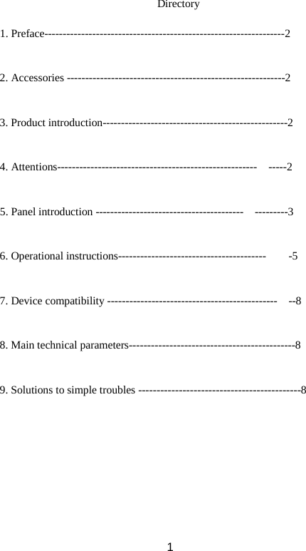Directory  1. Preface-----------------------------------------------------------------2   2. Accessories -----------------------------------------------------------2   3. Product introduction--------------------------------------------------2   4. Attentions------------------------------------------------------  -----2   5. Panel introduction ----------------------------------------  ---------3   6. Operational instructions----------------------------------------    -5   7. Device compatibility ----------------------------------------------  --8   8. Main technical parameters---------------------------------------------8   9. Solutions to simple troubles --------------------------------------------8     1 
