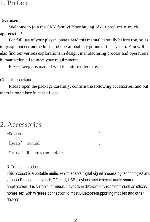 1. Preface  Dear users, Welcome to join the CKY family! Your buying of our products is much appreciated! For full use of your player, please read this manual carefully before use, so as to grasp connection methods and operational key points of this system. You will also find our various explorations in design, manufacturing process and operational humanization all to meet your requirements. Please keep this manual well for future reference.  Open the package Please open the package carefully, confirm the following accessories, and put them in one place in case of loss.     2. Accessories -Device                                  1 -Users’ manual                          1 -Micro USB charging cable                1   3. Product introduction This product is a portable audio, which adapts digital signal processing technologies and support Bluetooth playback, TF card, USB playback and external audio source amplification. It is suitable for music playback in different environments such as offices, homes etc. with wireless connection to most Bluetooth-supporting mobiles and other devices.   2 