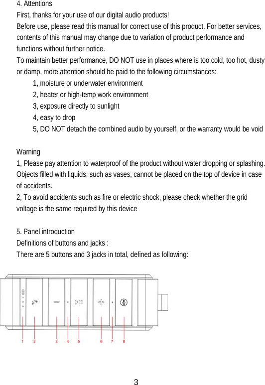 4. Attentions First, thanks for your use of our digital audio products! Before use, please read this manual for correct use of this product. For better services, contents of this manual may change due to variation of product performance and functions without further notice. To maintain better performance, DO NOT use in places where is too cold, too hot, dusty or damp, more attention should be paid to the following circumstances: 1, moisture or underwater environment 2, heater or high-temp work environment 3, exposure directly to sunlight 4, easy to drop 5, DO NOT detach the combined audio by yourself, or the warranty would be void  Warning 1, Please pay attention to waterproof of the product without water dropping or splashing. Objects filled with liquids, such as vases, cannot be placed on the top of device in case of accidents. 2, To avoid accidents such as fire or electric shock, please check whether the grid voltage is the same required by this device  5. Panel introduction Definitions of buttons and jacks : There are 5 buttons and 3 jacks in total, defined as following:            3 