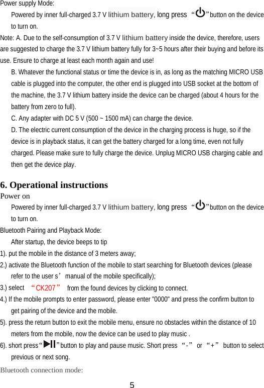 Power supply Mode: Powered by inner full-charged 3.7 V lithium battery, long press “ ”button on the device to turn on. Note: A. Due to the self-consumption of 3.7 V lithium battery inside the device, therefore, users are suggested to charge the 3.7 V lithium battery fully for 3~5 hours after their buying and before its use. Ensure to charge at least each month again and use! B. Whatever the functional status or time the device is in, as long as the matching MICRO USB cable is plugged into the computer, the other end is plugged into USB socket at the bottom of the machine, the 3.7 V lithium battery inside the device can be charged (about 4 hours for the battery from zero to full). C. Any adapter with DC 5 V (500 ~ 1500 mA) can charge the device. D. The electric current consumption of the device in the charging process is huge, so if the device is in playback status, it can get the battery charged for a long time, even not fully charged. Please make sure to fully charge the device. Unplug MICRO USB charging cable and then get the device play.  6. Operational instructions Power on   Powered by inner full-charged 3.7 V lithium battery, long press “ ”button on the device to turn on. Bluetooth Pairing and Playback Mode: After startup, the device beeps to tip 1). put the mobile in the distance of 3 meters away; 2.) activate the Bluetooth function of the mobile to start searching for Bluetooth devices (please refer to the user s’manual of the mobile specifically); 3.) select “CK207” from the found devices by clicking to connect. 4.) If the mobile prompts to enter password, please enter &quot;0000&quot; and press the confirm button to get pairing of the device and the mobile. 5). press the return button to exit the mobile menu, ensure no obstacles within the distance of 10 meters from the mobile, now the device can be used to play music .   6). short press“”button to play and pause music. Short press “-” or “+” button to select previous or next song. Bluetooth connection mode:  5 