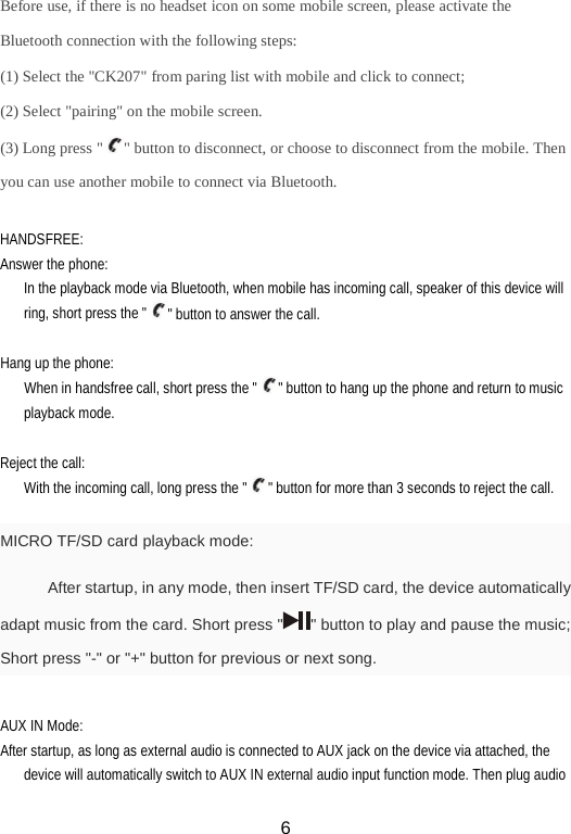 Before use, if there is no headset icon on some mobile screen, please activate the Bluetooth connection with the following steps: (1) Select the &quot;CK207&quot; from paring list with mobile and click to connect; (2) Select &quot;pairing&quot; on the mobile screen. (3) Long press &quot; &quot; button to disconnect, or choose to disconnect from the mobile. Then you can use another mobile to connect via Bluetooth.  HANDSFREE: Answer the phone: In the playback mode via Bluetooth, when mobile has incoming call, speaker of this device will ring, short press the &quot; &quot; button to answer the call.  Hang up the phone: When in handsfree call, short press the &quot; &quot; button to hang up the phone and return to music playback mode.  Reject the call: With the incoming call, long press the &quot; &quot; button for more than 3 seconds to reject the call.  MICRO TF/SD card playback mode: After startup, in any mode, then insert TF/SD card, the device automatically adapt music from the card. Short press &quot; &quot; button to play and pause the music; Short press &quot;-&quot; or &quot;+&quot; button for previous or next song.  AUX IN Mode: After startup, as long as external audio is connected to AUX jack on the device via attached, the device will automatically switch to AUX IN external audio input function mode. Then plug audio  6 