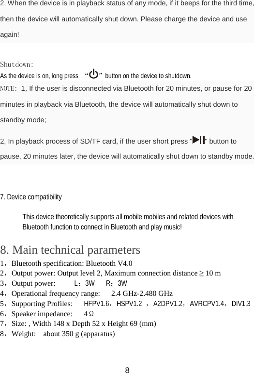2, When the device is in playback status of any mode, if it beeps for the third time, then the device will automatically shut down. Please charge the device and use again!  Shutdown: As the device is on, long press “ ”button on the device to shutdown.   NOTE: 1, If the user is disconnected via Bluetooth for 20 minutes, or pause for 20 minutes in playback via Bluetooth, the device will automatically shut down to standby mode;   2, In playback process of SD/TF card, if the user short press &quot; &quot; button to pause, 20 minutes later, the device will automatically shut down to standby mode.   7. Device compatibility  This device theoretically supports all mobile mobiles and related devices with Bluetooth function to connect in Bluetooth and play music!  8. Main technical parameters 1，Bluetooth specification: Bluetooth V4.0 2，Output power: Output level 2, Maximum connection distance ≥ 10 m 3，Output power:     L：3W   R：3W     4，Operational frequency range:   2.4 GHz-2.480 GHz 5，Supporting Profiles:   HFPV1.6，HSPV1.2  ，A2DPV1.2，AVRCPV1.4，DIV1.3   6，Speaker impedance:   4Ω 7，Size: , Width 148 x Depth 52 x Height 69 (mm) 8，Weight:    about 350 g (apparatus)   8 