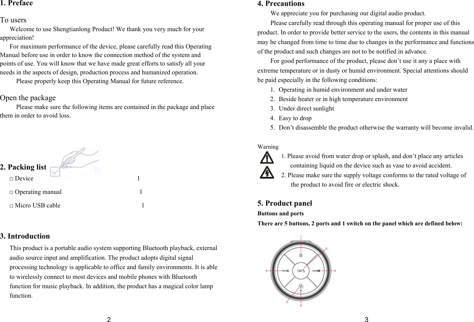  21. Preface  To users       Welcome to use Shengtianlong Product! We thank you very much for your appreciation! For maximum performance of the device, please carefully read this Operating Manual before use in order to know the connection method of the system and points of use. You will know that we have made great efforts to satisfy all your needs in the aspects of design, production process and humanized operation.   Please properly keep this Operating Manual for future reference.  Open the package Please make sure the following items are contained in the package and place them in order to avoid loss.        2. Packing list □ Device                                1 □ Operating manual                        1 □ Micro USB cable                         1   3. Introduction This product is a portable audio system supporting Bluetooth playback, external audio source input and amplification. The product adopts digital signal processing technology is applicable to office and family environments. It is able to wirelessly connect to most devices and mobile phones with Bluetooth function for music playback. In addition, the product has a magical color lamp function.    34. Precautions We appreciate you for purchasing our digital audio product.   Please carefully read through this operating manual for proper use of this product. In order to provide better service to the users, the contents in this manual may be changed from time to time due to changes in the performance and functions of the product and such changes are not to be notified in advance.   For good performance of the product, please don’t use it any a place with extreme temperature or in dusty or humid environment. Special attentions should be paid especially in the following conditions: 1.   Operating in humid environment and under water 2.   Beside heater or in high temperature environment 3.  Under direct sunlight 4.  Easy to drop 5.   Don’t disassemble the product otherwise the warranty will become invalid.    Warning 1. Please avoid from water drop or splash, and don’t place any articles containing liquid on the device such as vase to avoid accident.   2. Please make sure the supply voltage conforms to the rated voltage of the product to avoid fire or electric shock.    5. Product panel Buttons and ports There are 5 buttons, 2 ports and 1 switch on the panel which are defined below:          