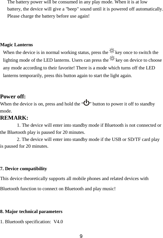 The battery power will be consumed in any play mode. When it is at low battery, the device will give a &quot;beep&quot; sound until it is powered off automatically. Please charge the battery before use again!    Magic Lanterns  When the device is in normal working status, press the key once to switch the lighting mode of the LED lanterns. Users can press the key on device to choose any mode according to their favorite! There is a mode which turns off the LED lanterns temporarily, press this button again to start the light again.   Power off: When the device is on, press and hold the “ ” button to power it off to standby mode. REMARK:   1. The device will enter into standby mode if Bluetooth is not connected or the Bluetooth play is paused for 20 minutes.        2. The device will enter into standby mode if the USB or SD/TF card play is paused for 20 minutes.   7. Device compatibility This device theoretically supports all mobile phones and related devices with Bluetooth function to connect on Bluetooth and play music!   8. Major technical parameters 1. Bluetooth specification:  V4.0  9 