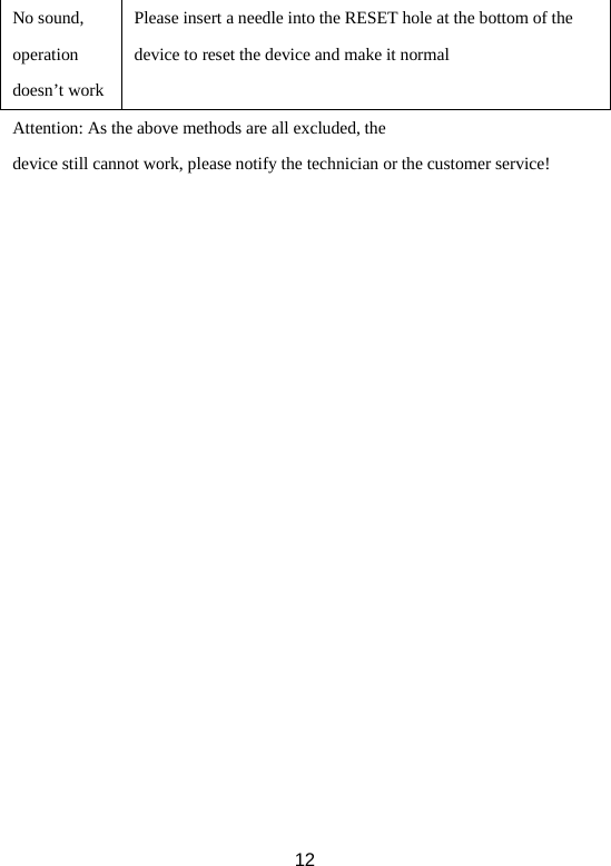 No sound, operation doesn’t work Please insert a needle into the RESET hole at the bottom of the device to reset the device and make it normal Attention: As the above methods are all excluded, the device still cannot work, please notify the technician or the customer service!  12 