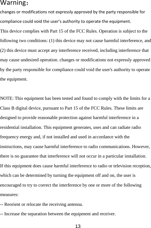 Warning： changes or modifications not expressly approved by the party responsible for compliance could void the user’s authority to operate the equipment. This device complies with Part 15 of the FCC Rules. Operation is subject to the following two conditions: (1) this device may not cause harmful interference, and (2) this device must accept any interference received, including interference that may cause undesired operation. changes or modifications not expressly approved by the party responsible for compliance could void the user&apos;s authority to operate the equipment.  NOTE: This equipment has been tested and found to comply with the limits for a Class B digital device, pursuant to Part 15 of the FCC Rules. These limits are designed to provide reasonable protection against harmful interference in a residential installation. This equipment generates, uses and can radiate radio frequency energy and, if not installed and used in accordance with the instructions, may cause harmful interference to radio communications. However, there is no guarantee that interference will not occur in a particular installation. If this equipment does cause harmful interference to radio or television reception, which can be determined by turning the equipment off and on, the user is encouraged to try to correct the interference by one or more of the following measures: -- Reorient or relocate the receiving antenna. -- Increase the separation between the equipment and receiver.  13 