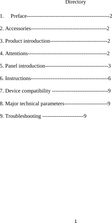 Directory  1. Preface----------------------------------------------2  2. Accessories------------------------------------------2  3. Product introduction--------------------------------2  4. Attentions--------------------------------------------2  5. Panel introduction-----------------------------------3  6. Instructions-------------------------------------------6  7. Device compatibility -------------------------------9  8. Major technical parameters------------------------9  9. Troubleshooting -----------------------9                  1 