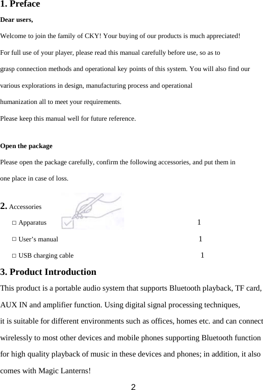 1. Preface Dear users, Welcome to join the family of CKY! Your buying of our products is much appreciated! For full use of your player, please read this manual carefully before use, so as to grasp connection methods and operational key points of this system. You will also find our various explorations in design, manufacturing process and operational humanization all to meet your requirements. Please keep this manual well for future reference.  Open the package Please open the package carefully, confirm the following accessories, and put them in one place in case of loss.  2. Accessories □ Apparatus                                      1   □ User’s manual                                    1 □ USB charging cable                                1   3. Product Introduction This product is a portable audio system that supports Bluetooth playback, TF card, AUX IN and amplifier function. Using digital signal processing techniques,  it is suitable for different environments such as offices, homes etc. and can connect  wirelessly to most other devices and mobile phones supporting Bluetooth function for high quality playback of music in these devices and phones; in addition, it also comes with Magic Lanterns!  2 