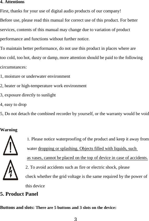 4. Attentions First, thanks for your use of digital audio products of our company! Before use, please read this manual for correct use of this product. For better services, contents of this manual may change due to variation of product performance and functions without further notice. To maintain better performance, do not use this product in places where are too cold, too hot, dusty or damp, more attention should be paid to the following circumstances: 1, moisture or underwater environment 2, heater or high-temperature work environment 3, exposure directly to sunlight 4, easy to drop 5, Do not detach the combined recorder by yourself, or the warranty would be void  Warning 1. Please notice waterproofing of the product and keep it away from water dropping or splashing. Objects filled with liquids, such as vases, cannot be placed on the top of device in case of accidents. 2. To avoid accidents such as fire or electric shock, please check whether the grid voltage is the same required by the power of this device 5. Product Panel  Buttons and slots: There are 5 buttons and 3 slots on the device:  3 