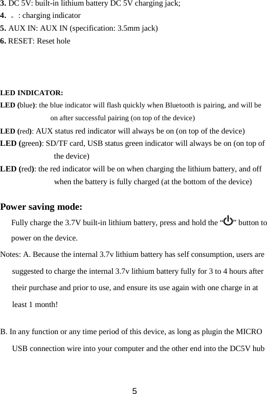 3. DC 5V: built-in lithium battery DC 5V charging jack;   4.  。: charging indicator 5. AUX IN: AUX IN (specification: 3.5mm jack) 6. RESET: Reset hole    LED INDICATOR: LED (blue): the blue indicator will flash quickly when Bluetooth is pairing, and will be on after successful pairing (on top of the device) LED (red): AUX status red indicator will always be on (on top of the device) LED (green): SD/TF card, USB status green indicator will always be on (on top of the device) LED (red): the red indicator will be on when charging the lithium battery, and off when the battery is fully charged (at the bottom of the device)  Power saving mode: Fully charge the 3.7V built-in lithium battery, press and hold the “ ” button to power on the device. Notes: A. Because the internal 3.7v lithium battery has self consumption, users are suggested to charge the internal 3.7v lithium battery fully for 3 to 4 hours after their purchase and prior to use, and ensure its use again with one charge in at least 1 month!  B. In any function or any time period of this device, as long as plugin the MICRO USB connection wire into your computer and the other end into the DC5V hub  5 