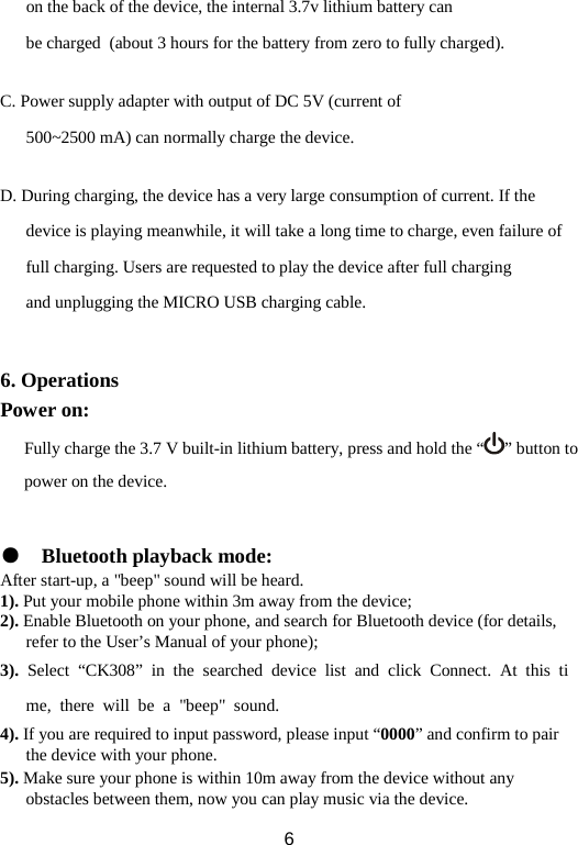on the back of the device, the internal 3.7v lithium battery can be charged  (about 3 hours for the battery from zero to fully charged).  C. Power supply adapter with output of DC 5V (current of 500~2500 mA) can normally charge the device.  D. During charging, the device has a very large consumption of current. If the device is playing meanwhile, it will take a long time to charge, even failure of full charging. Users are requested to play the device after full charging and unplugging the MICRO USB charging cable.   6. Operations Power on: Fully charge the 3.7 V built-in lithium battery, press and hold the “ ” button to power on the device.   ● Bluetooth playback mode: After start-up, a &quot;beep&quot; sound will be heard. 1). Put your mobile phone within 3m away from the device; 2). Enable Bluetooth on your phone, and search for Bluetooth device (for details, refer to the User’s Manual of your phone); 3). Select “CK308” in the searched device list and click Connect. At this time, there will be a &quot;beep&quot; sound. 4). If you are required to input password, please input “0000” and confirm to pair the device with your phone.   5). Make sure your phone is within 10m away from the device without any obstacles between them, now you can play music via the device.    6 