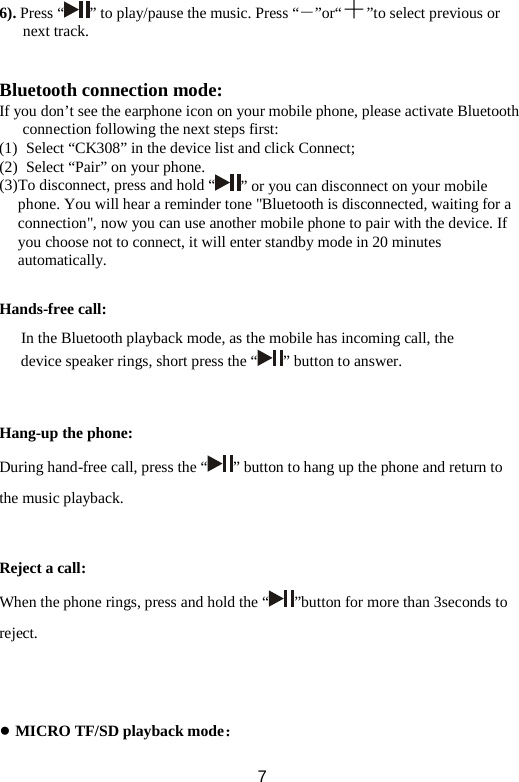 6). Press “ ” to play/pause the music. Press “－”or“＋”to select previous or next track.     Bluetooth connection mode: If you don’t see the earphone icon on your mobile phone, please activate Bluetooth connection following the next steps first: (1)  Select “CK308” in the device list and click Connect;   (2)  Select “Pair” on your phone.   (3) To disconnect, press and hold “ ” or you can disconnect on your mobile phone. You will hear a reminder tone &quot;Bluetooth is disconnected, waiting for a connection&quot;, now you can use another mobile phone to pair with the device. If you choose not to connect, it will enter standby mode in 20 minutes automatically.  Hands-free call: In the Bluetooth playback mode, as the mobile has incoming call, the device speaker rings, short press the “ ” button to answer.   Hang-up the phone: During hand-free call, press the “ ” button to hang up the phone and return to the music playback.   Reject a call: When the phone rings, press and hold the “ ”button for more than 3seconds to reject.    ● MICRO TF/SD playback mode：  7 