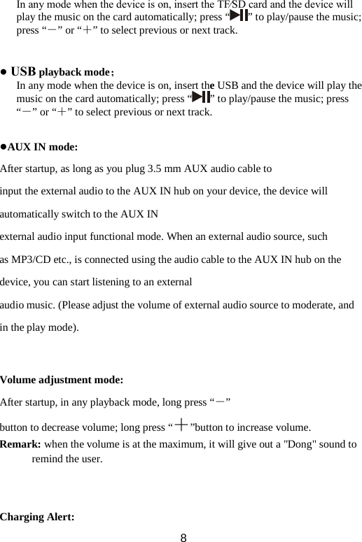 In any mode when the device is on, insert the TF∕SD card and the device will play the music on the card automatically; press “ ” to play/pause the music; press “－” or “＋” to select previous or next track.   ● USB playback mode；   In any mode when the device is on, insert the USB and the device will play the music on the card automatically; press “ ” to play/pause the music; press “－” or “＋” to select previous or next track.  ●AUX IN mode: After startup, as long as you plug 3.5 mm AUX audio cable to input the external audio to the AUX IN hub on your device, the device will automatically switch to the AUX IN external audio input functional mode. When an external audio source, such as MP3/CD etc., is connected using the audio cable to the AUX IN hub on the device, you can start listening to an external audio music. (Please adjust the volume of external audio source to moderate, and in the play mode).   Volume adjustment mode: After startup, in any playback mode, long press “－” button to decrease volume; long press “＋”button to increase volume. Remark: when the volume is at the maximum, it will give out a &quot;Dong&quot; sound to remind the user.    Charging Alert:  8 