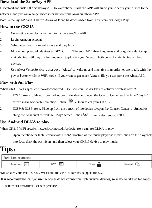  2   Download the SameSay APP Download and install the SameSay APP to your phone. Then the APP will guide you to setup your device to the network, and you can also get more information from Amazon Alexa APP. Both SameSay APP and Amazon Alexa APP can be downloaded from App Store or Google Play. How to use CK315 1. Connecting your device to the internet by SameSay APP. 2. Login Amazon account. 3. Select your favorite sound source and play Now   4. Multi-room play: add devices to DEVICE LIST in your APP, then long press and drag slave device up to main device until they are in same room to play in sync. You can both control main device or slave devices. 5. Use Alexa Voice Service: ask a word “Alexa” to wake up and then give it an order, or tap to talk with the power button while in WiFi mode. If you want to get more Alexa skills you can go to the Alexa APP. Play with Air Play When CK315 WiFi speaker network connected, IOS users can use Air Play to achieve wireless music! 1. IOS 10 users: Slide up from the bottom of the device to open the Control Center and find the &quot;Play in&quot; screen in the horizontal direction，click  ，then select your CK315. 2. IOS 9 &amp; IOS 8 users: Slide up from the bottom of the device to open the Control Center  ，Smoothes along the horizontal to find the &quot;Play&quot; screen，click  ，then select your CK315. Use Android DLNA to play When CK315 WiFi speaker network connected, Android users can use DLNA to play.     1. Open the phone or tablet comes with DLNA function of the music player software, click on the playback interface, click the push icon, and then select your CK315 device to play music. Tips： ·Make sure your WiFi is 2.4G Wi-Fi and the CK315 does not support the 5G. ·It is recommended that you use the router do not connect multiple internet devices, so as not to take up too much bandwidth and affect user’s experience. 