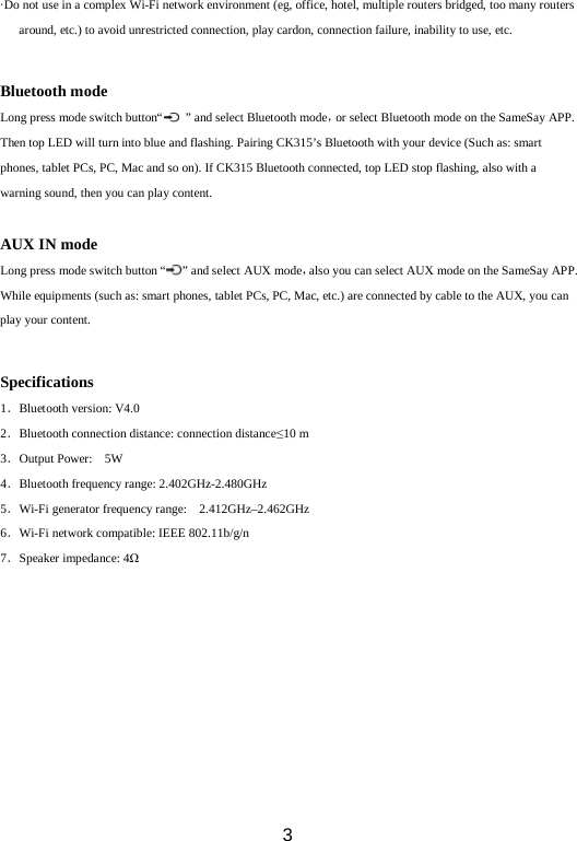  3 ·Do not use in a complex Wi-Fi network environment (eg, office, hotel, multiple routers bridged, too many routers around, etc.) to avoid unrestricted connection, play cardon, connection failure, inability to use, etc.  Bluetooth mode Long press mode switch button“   ” and select Bluetooth mode，or select Bluetooth mode on the SameSay APP. Then top LED will turn into blue and flashing. Pairing CK315’s Bluetooth with your device (Such as: smart phones, tablet PCs, PC, Mac and so on). If CK315 Bluetooth connected, top LED stop flashing, also with a warning sound, then you can play content.  AUX IN mode Long press mode switch button “ ” and select AUX mode，also you can select AUX mode on the SameSay APP. While equipments (such as: smart phones, tablet PCs, PC, Mac, etc.) are connected by cable to the AUX, you can play your content.  Specifications 1．Bluetooth version: V4.0 2．Bluetooth connection distance: connection distance≤10 m   3．Output Power:  5W     4．Bluetooth frequency range: 2.402GHz-2.480GHz 5．Wi-Fi generator frequency range:  2.412GHz–2.462GHz       6．Wi-Fi network compatible: IEEE 802.11b/g/n 7．Speaker impedance: 4Ω          