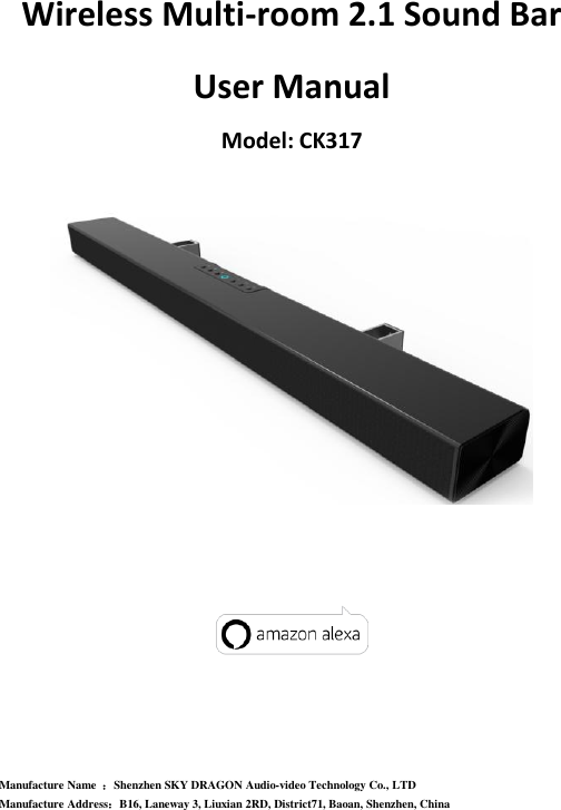Wireless Multi-room 2.1 Sound Bar   User Manual Model: CK317         Manufacture Name  ：Shenzhen SKY DRAGON Audio-video Technology Co., LTD Manufacture Address：B16, Laneway 3, Liuxian 2RD, District71, Baoan, Shenzhen, China 