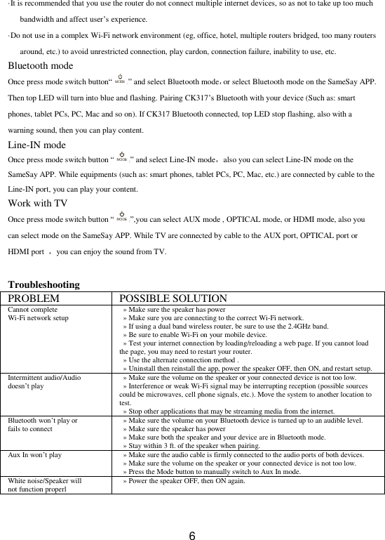  6 ·It is recommended that you use the router do not connect multiple internet devices, so as not to take up too much bandwidth and affect user’s experience. ·Do not use in a complex Wi-Fi network environment (eg, office, hotel, multiple routers bridged, too many routers around, etc.) to avoid unrestricted connection, play cardon, connection failure, inability to use, etc. Bluetooth mode Once press mode switch button“ ” and select Bluetooth mode，or select Bluetooth mode on the SameSay APP. Then top LED will turn into blue and flashing. Pairing CK317’s Bluetooth with your device (Such as: smart phones, tablet PCs, PC, Mac and so on). If CK317 Bluetooth connected, top LED stop flashing, also with a warning sound, then you can play content. Line-IN mode Once press mode switch button “ ” and select Line-IN mode，also you can select Line-IN mode on the SameSay APP. While equipments (such as: smart phones, tablet PCs, PC, Mac, etc.) are connected by cable to the Line-IN port, you can play your content. Work with TV Once press mode switch button “ ”,you can select AUX mode , OPTICAL mode, or HDMI mode, also you can select mode on the SameSay APP. While TV are connected by cable to the AUX port, OPTICAL port or HDMI port  ，you can enjoy the sound from TV.  Troubleshooting PROBLEM POSSIBLE SOLUTION Cannot complete     Wi-Fi network setup » Make sure the speaker has power     » Make sure you are connecting to the correct Wi-Fi network.   » If using a dual band wireless router, be sure to use the 2.4GHz band.   » Be sure to enable Wi-Fi on your mobile device.   » Test your internet connection by loading/reloading a web page. If you cannot load the page, you may need to restart your router.   » Use the alternate connection method .  »  Uninstall then reinstall the app, power the speaker OFF, then ON, and restart setup. Intermittent audio/Audio   doesn’t play » Make sure the volume on the speaker or your connected device is not too low.     » Interference or weak Wi-Fi signal may be interrupting reception (possible sources could be microwaves, cell phone signals, etc.). Move the system to another location to test.   » Stop other applications that may be streaming media from the internet. Bluetooth won’t play or   fails to connect » Make sure the volume on your Bluetooth device is turned up to an audible level.   » Make sure the speaker has power   » Make sure both the speaker and your device are in Bluetooth mode.   » Stay within 3 ft. of the speaker when pairing. Aux In won’t play »  Make sure the audio cable is firmly connected to the audio ports of both devices.   » Make sure the volume on the speaker or your connected device is not too low.   » Press the Mode button to manually switch to Aux In mode. White noise/Speaker will   not function properl »  Power the speaker OFF, then ON again.   