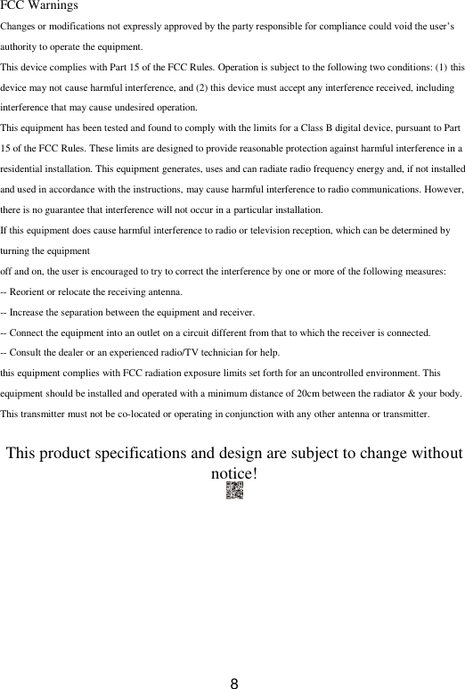  8 FCC Warnings Changes or modifications not expressly approved by the party responsible for compliance could void the user’s authority to operate the equipment. This device complies with Part 15 of the FCC Rules. Operation is subject to the following two conditions: (1) this device may not cause harmful interference, and (2) this device must accept any interference received, including interference that may cause undesired operation. This equipment has been tested and found to comply with the limits for a Class B digital device, pursuant to Part 15 of the FCC Rules. These limits are designed to provide reasonable protection against harmful interference in a residential installation. This equipment generates, uses and can radiate radio frequency energy and, if not installed and used in accordance with the instructions, may cause harmful interference to radio communications. However, there is no guarantee that interference will not occur in a particular installation. If this equipment does cause harmful interference to radio or television reception, which can be determined by turning the equipment off and on, the user is encouraged to try to correct the interference by one or more of the following measures: -- Reorient or relocate the receiving antenna. -- Increase the separation between the equipment and receiver. -- Connect the equipment into an outlet on a circuit different from that to which the receiver is connected. -- Consult the dealer or an experienced radio/TV technician for help. this equipment complies with FCC radiation exposure limits set forth for an uncontrolled environment. This equipment should be installed and operated with a minimum distance of 20cm between the radiator &amp; your body. This transmitter must not be co-located or operating in conjunction with any other antenna or transmitter.  This product specifications and design are subject to change without notice!  
