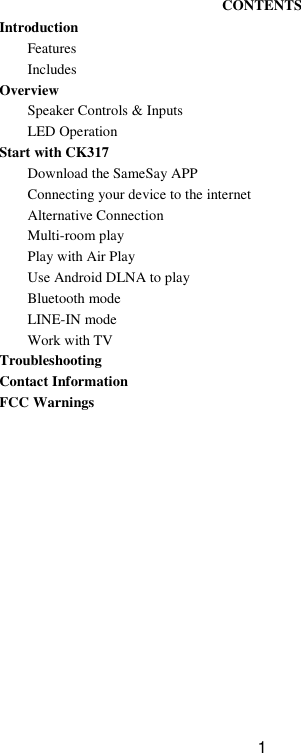  1  CONTENTS Introduction Features Includes Overview Speaker Controls &amp; Inputs LED Operation Start with CK317 Download the SameSay APP Connecting your device to the internet Alternative Connection Multi-room play Play with Air Play Use Android DLNA to play Bluetooth mode LINE-IN mode Work with TV Troubleshooting Contact Information FCC Warnings   