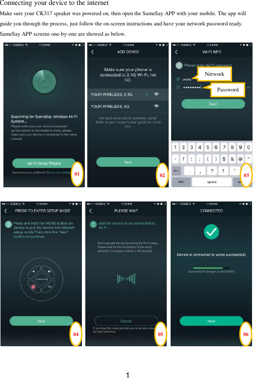  1 Connecting your device to the internet   Make sure your CK317 speaker was powered on, then open the SameSay APP with your mobile. The app will guide you through the process, just follow the on-screen instructions and have your network password ready. SameSay APP screens one-by-one are showed as below.                                 01 02 04 05 06 03 Network   Password   