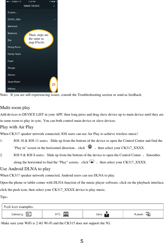  5               Note：If you are still experiencing issues, consult the Troubleshooting section or send us feedback.  Multi-room play Add devices to DEVICE LIST in your APP, then long press and drag slave device up to main device until they are in same room to play in sync. You can both control main device or slave devices. Play with Air Play When CK317 speaker network connected, IOS users can use Air Play to achieve wireless music! 1. IOS 10 &amp; IOS 11 users：Slide up from the bottom of the device to open the Control Center and find the &quot;Play in&quot; screen in the horizontal direction，click    ，then select your CK317_XXXX. 2. IOS 9 &amp; IOS 8 users：Slide up from the bottom of the device to open the Control Center  ，Smoothes along the horizontal to find the &quot;Play&quot; screen，click   ，then select your CK317_XXXX. Use Android DLNA to play When CK317 speaker network connected, Android users can use DLNA to play.     Open the phone or tablet comes with DLNA function of the music player software, click on the playback interface, click the push icon, then select your CK317_XXXX device to play music. Tips： ·Make sure your WiFi is 2.4G Wi-Fi and the CK315 does not support the 5G. 23 Then, steps are the same as   step 07to16. 