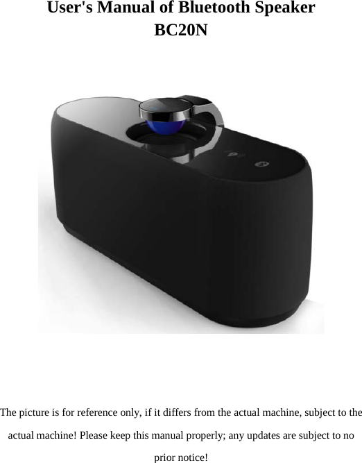 User&apos;s Manual of Bluetooth Speaker BC20N       The picture is for reference only, if it differs from the actual machine, subject to the actual machine! Please keep this manual properly; any updates are subject to no prior notice!   